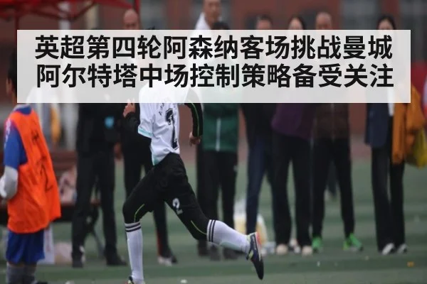 英超第四轮阿森纳客场挑战曼城 阿尔特塔中场控制策略备受关注